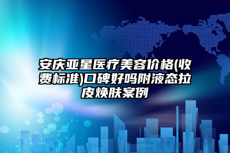 安庆亚星医疗美容价格(收费标准)口碑好吗附液态拉皮焕肤案例