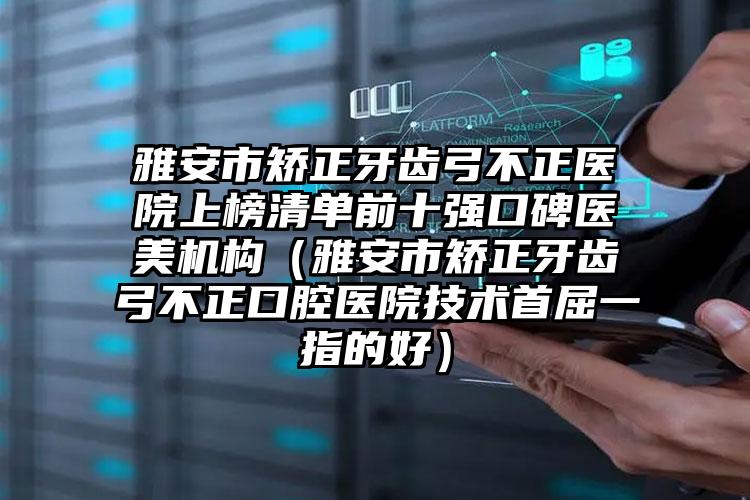 雅安市矫正牙齿弓不正医院上榜清单前十强口碑医美机构（雅安市矫正牙齿弓不正口腔医院技术首屈一指的好）