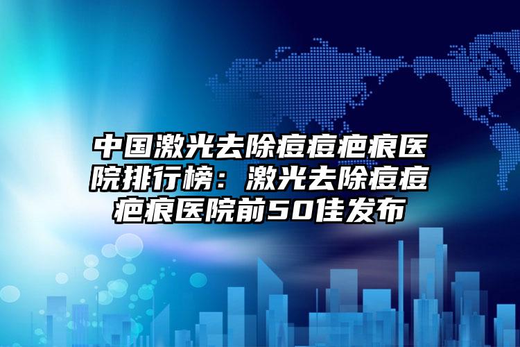 中国激光去除痘痘疤痕医院排行榜：激光去除痘痘疤痕医院前50佳发布