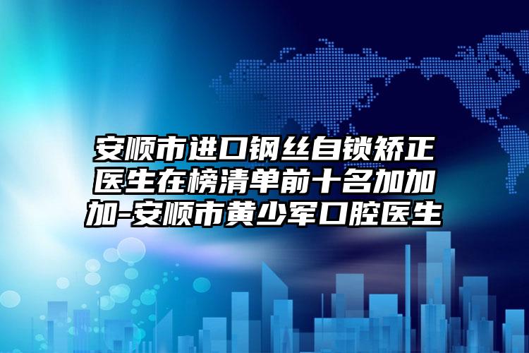 安顺市进口钢丝自锁矫正医生在榜清单前十名加加加-安顺市黄少军口腔医生