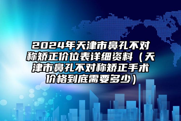 2024年天津市鼻孔不对称矫正价位表详细资料（天津市鼻孔不对称矫正手术价格到底需要多少）