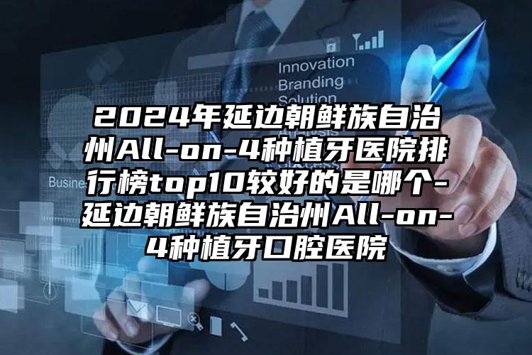 2024年延边朝鲜族自治州All-on-4种植牙医院排行榜top10较好的是哪个-延边朝鲜族自治州All-on-4种植牙口腔医院