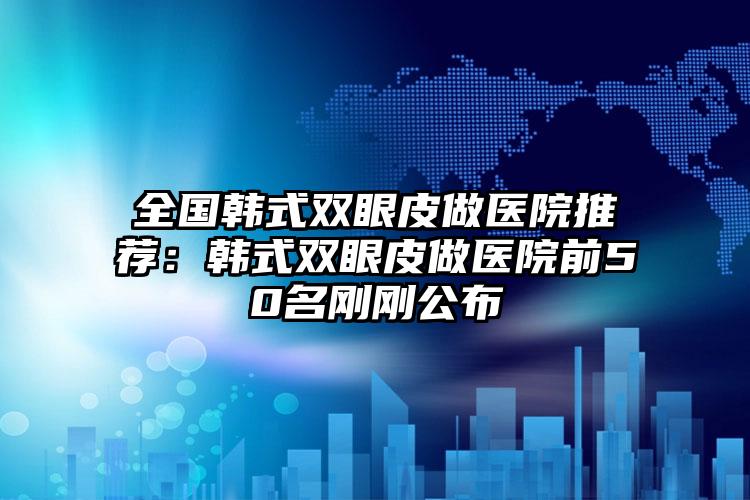 全国韩式双眼皮做医院推荐：韩式双眼皮做医院前50名刚刚公布