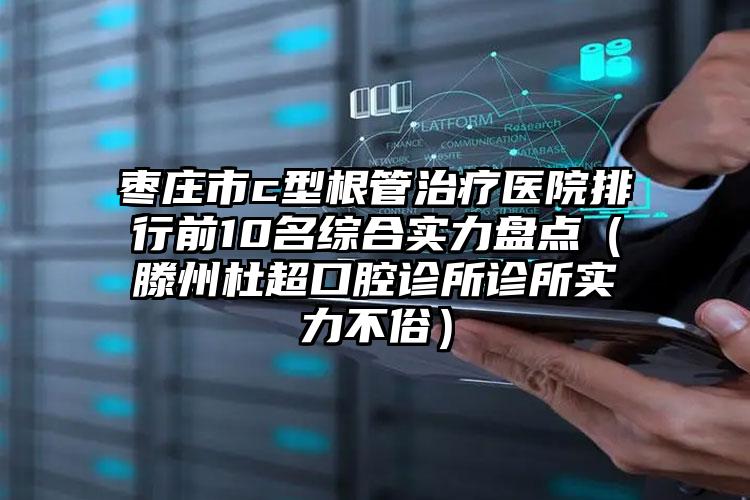 枣庄市c型根管治疗医院排行前10名综合实力盘点（滕州杜超口腔诊所诊所实力不俗）