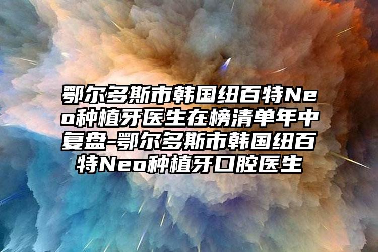 鄂尔多斯市韩国纽百特Neo种植牙医生在榜清单年中复盘-鄂尔多斯市韩国纽百特Neo种植牙口腔医生