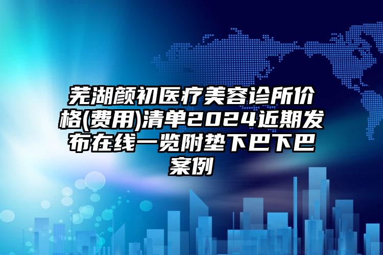 芜湖颜初医疗美容诊所价格(费用)清单2024近期发布在线一览附垫下巴下巴案例