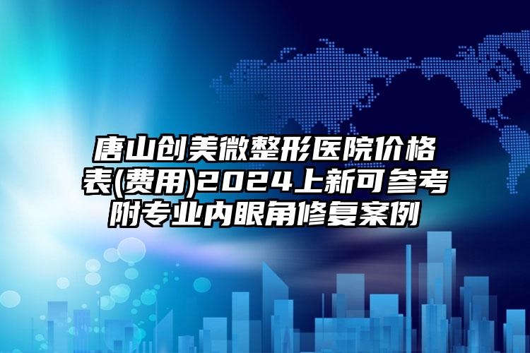 唐山创美微整形医院价格表(费用)2024上新可参考附专业内眼角修复案例