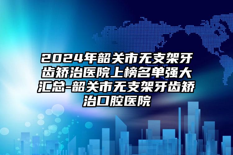 2024年韶关市无支架牙齿矫治医院上榜名单强大汇总-韶关市无支架牙齿矫治口腔医院