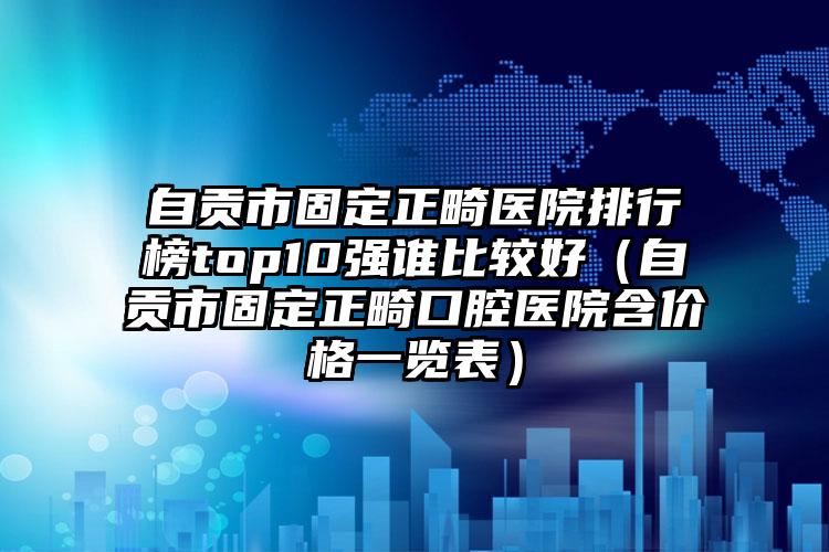 自贡市固定正畸医院排行榜top10强谁比较好（自贡市固定正畸口腔医院含价格一览表）