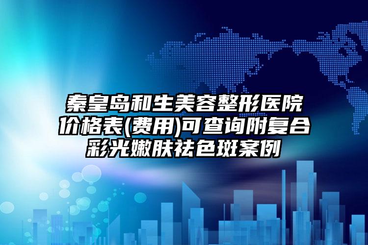 秦皇岛和生美容整形医院价格表(费用)可查询附复合彩光嫩肤祛色斑案例