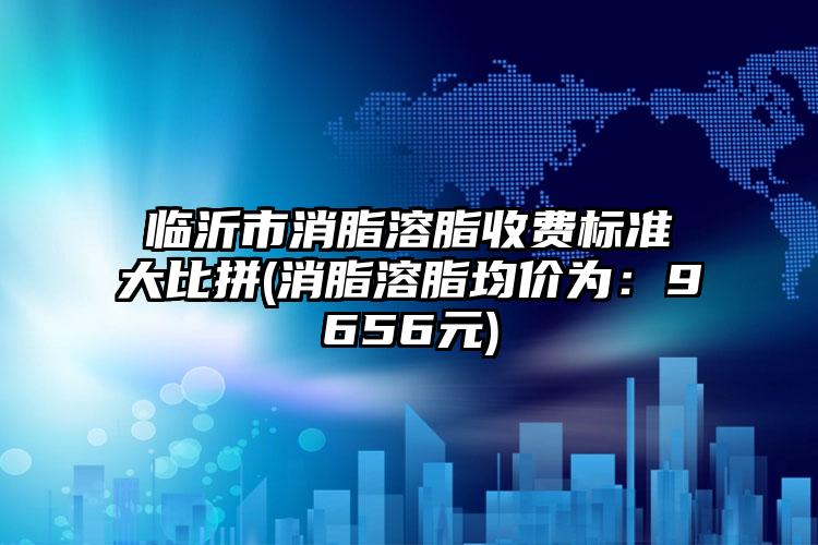 临沂市消脂溶脂收费标准大比拼(消脂溶脂均价为：9656元)