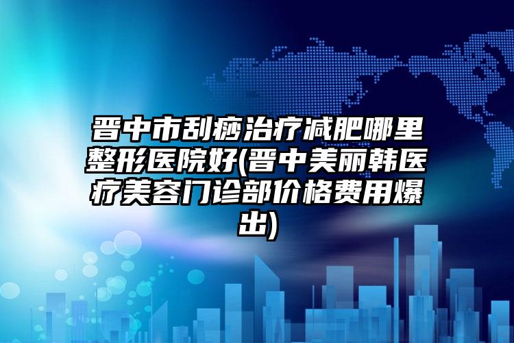 晋中市刮痧治疗减肥哪里整形医院好(晋中美丽韩医疗美容门诊部价格费用爆出)