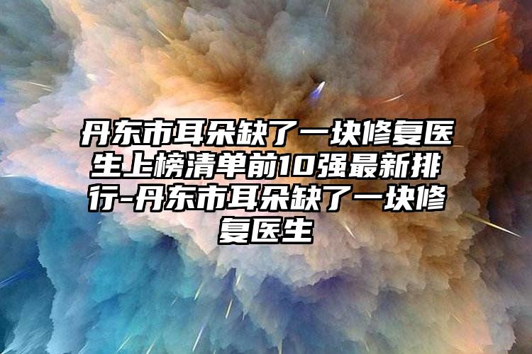 丹东市耳朵缺了一块修复医生上榜清单前10强最新排行-丹东市耳朵缺了一块修复医生