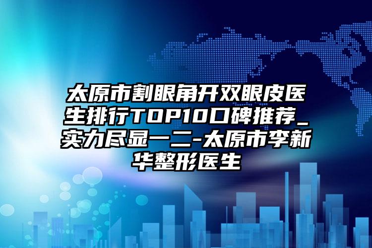 太原市割眼角开双眼皮医生排行TOP10口碑推荐_实力尽显一二-太原市李新华整形医生