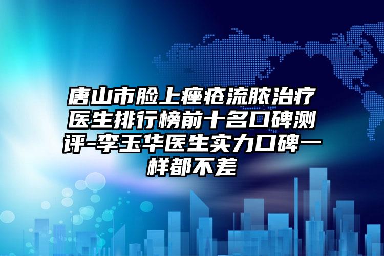 唐山市脸上痤疮流脓治疗医生排行榜前十名口碑测评-李玉华医生实力口碑一样都不差