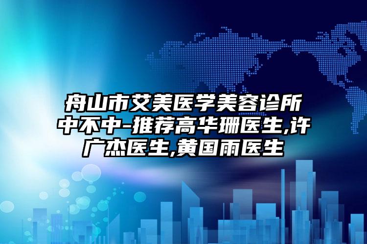 舟山市艾美医学美容诊所中不中-推荐高华珊医生,许广杰医生,黄国雨医生