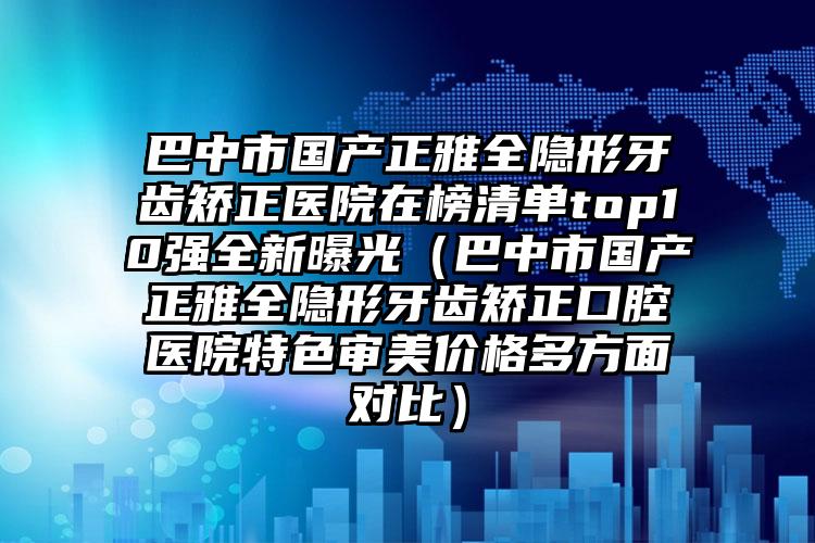 巴中市国产正雅全隐形牙齿矫正医院在榜清单top10强全新曝光（巴中市国产正雅全隐形牙齿矫正口腔医院特色审美价格多方面对比）