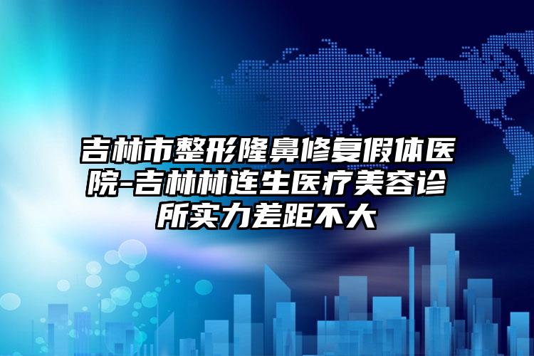 吉林市整形隆鼻修复假体医院-吉林林连生医疗美容诊所实力差距不大