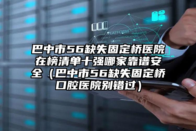 巴中市56缺失固定桥医院在榜清单十强哪家靠谱安全（巴中市56缺失固定桥口腔医院别错过）