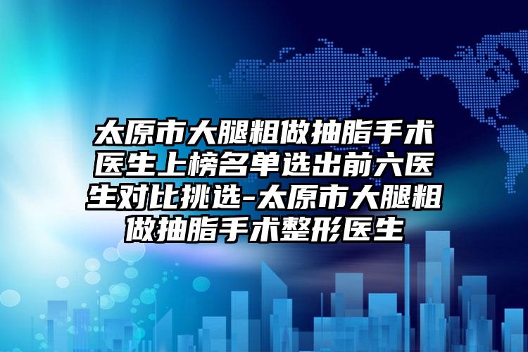 太原市大腿粗做抽脂手术医生上榜名单选出前六医生对比挑选-太原市大腿粗做抽脂手术整形医生