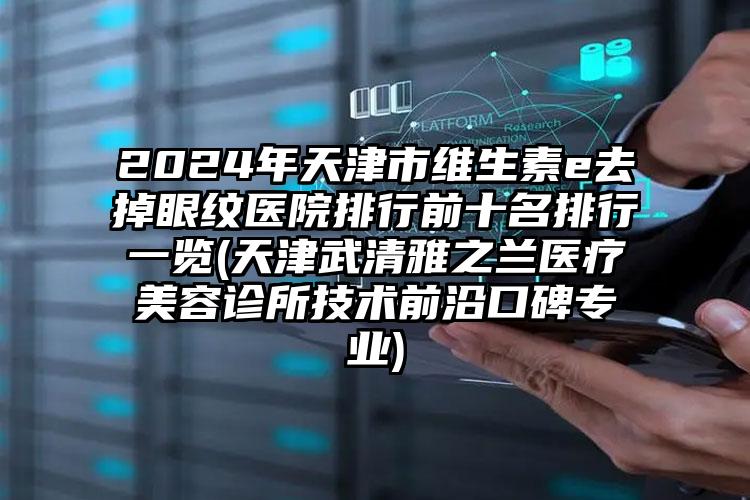 2024年天津市维生素e去掉眼纹医院排行前十名排行一览(天津武清雅之兰医疗美容诊所技术前沿口碑专业)