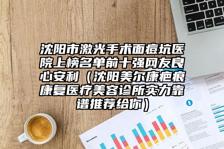 沈阳市激光手术面痘坑医院上榜名单前十强网友良心安利（沈阳美尔康疤痕康复医疗美容诊所实力靠谱推荐给你）