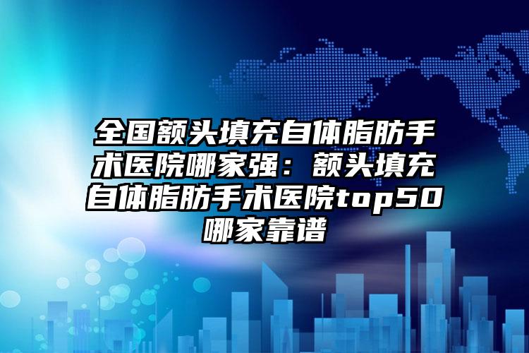 全国额头填充自体脂肪手术医院哪家强：额头填充自体脂肪手术医院top50哪家靠谱