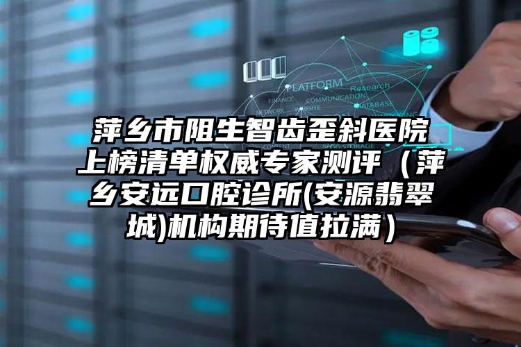 萍乡市阻生智齿歪斜医院上榜清单权威专家测评（萍乡安远口腔诊所(安源翡翠城)机构期待值拉满）