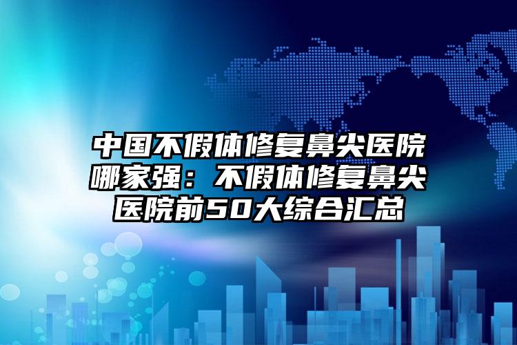 中国不假体修复鼻尖医院哪家强：不假体修复鼻尖医院前50大综合汇总