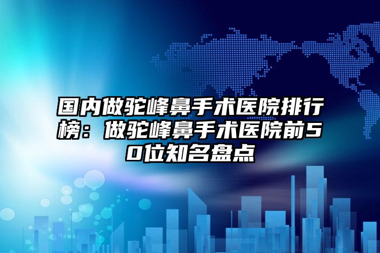 国内做驼峰鼻手术医院排行榜：做驼峰鼻手术医院前50位知名盘点