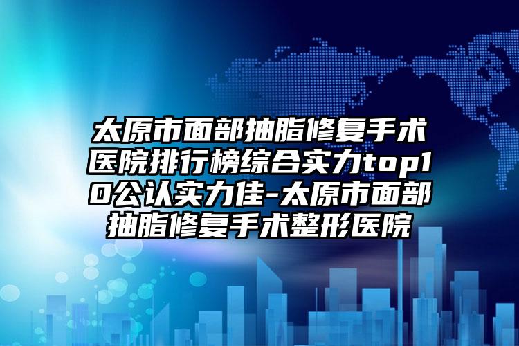 太原市面部抽脂修复手术医院排行榜综合实力top10公认实力佳-太原市面部抽脂修复手术整形医院