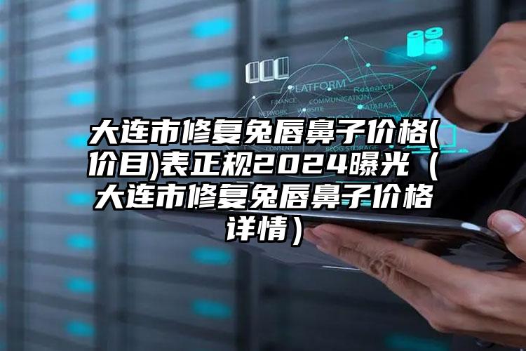 大连市修复兔唇鼻子价格(价目)表正规2024曝光（大连市修复兔唇鼻子价格详情）