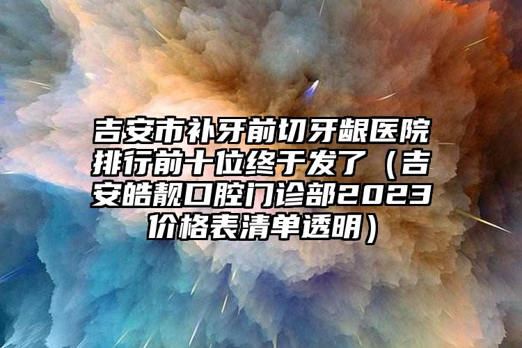 吉安市补牙前切牙龈医院排行前十位终于发了（吉安皓靓口腔门诊部2023价格表清单透明）