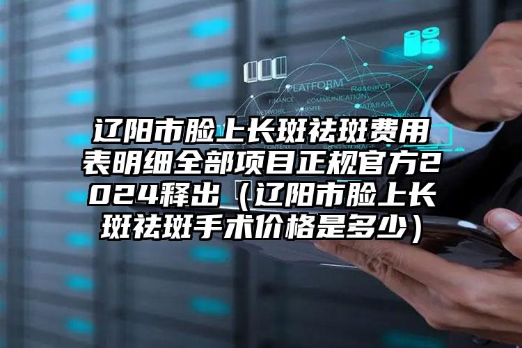 辽阳市脸上长斑祛斑费用表明细全部项目正规官方2024释出（辽阳市脸上长斑祛斑手术价格是多少）