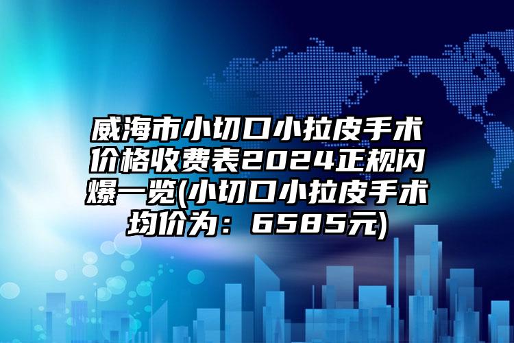 威海市小切口小拉皮手术价格收费表2024正规闪爆一览(小切口小拉皮手术均价为：6585元)