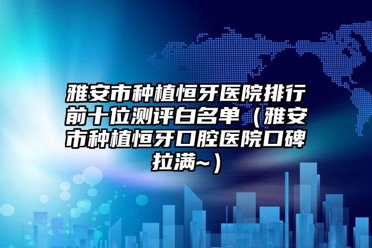 雅安市种植恒牙医院排行前十位测评白名单（雅安市种植恒牙口腔医院口碑拉满~）