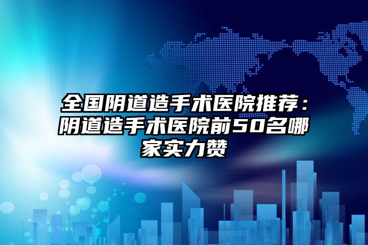 全国阴道造手术医院推荐：阴道造手术医院前50名哪家实力赞