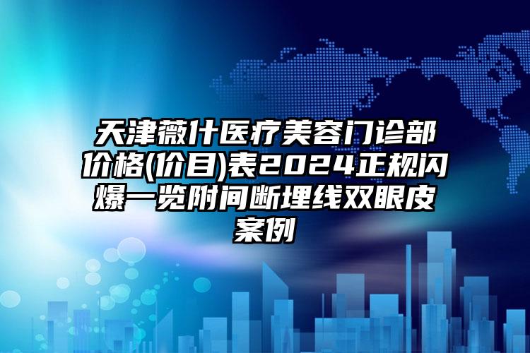 天津薇什医疗美容门诊部价格(价目)表2024正规闪爆一览附间断埋线双眼皮案例