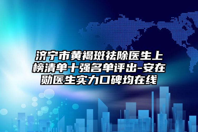 济宁市黄褐斑祛除医生上榜清单十强名单评出-安在勋医生实力口碑均在线