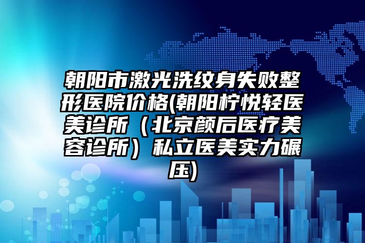 朝阳市激光洗纹身失败整形医院价格(朝阳柠悦轻医美诊所（北京颜后医疗美容诊所）私立医美实力碾压)