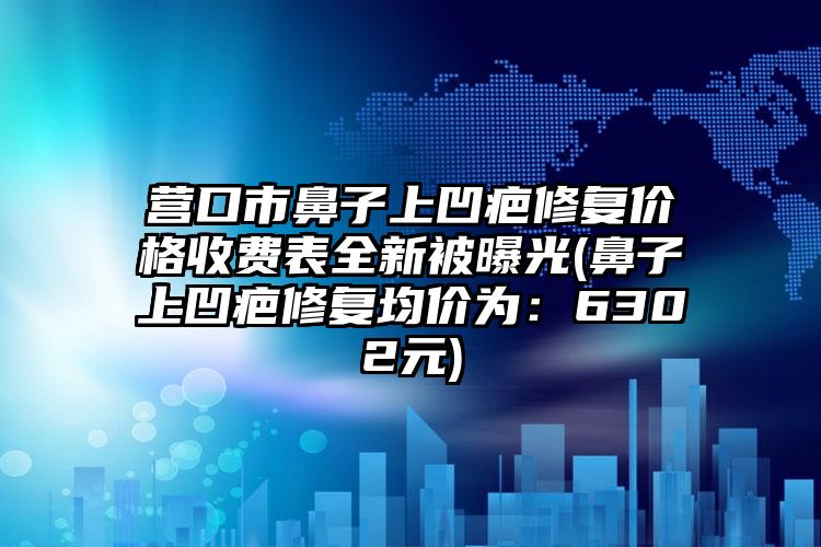 营口市鼻子上凹疤修复价格收费表全新被曝光(鼻子上凹疤修复均价为：6302元)