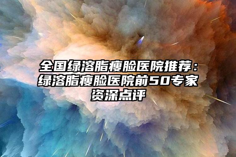 全国绿溶脂瘦脸医院推荐：绿溶脂瘦脸医院前50专家资深点评