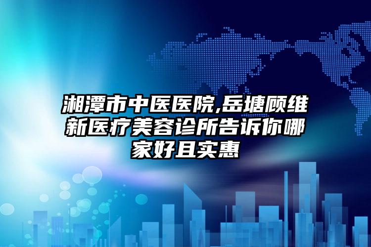 湘潭市中医医院,岳塘顾维新医疗美容诊所告诉你哪家好且实惠