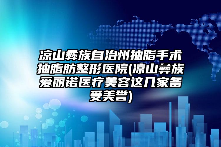 凉山彝族自治州抽脂手术抽脂肪整形医院(凉山彝族爱丽诺医疗美容这几家备受美誉)