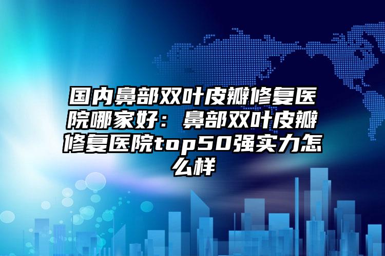 国内鼻部双叶皮瓣修复医院哪家好：鼻部双叶皮瓣修复医院top50强实力怎么样