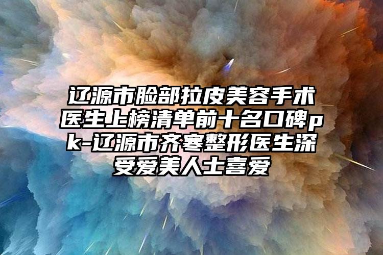 辽源市脸部拉皮美容手术医生上榜清单前十名口碑pk-辽源市齐寒整形医生深受爱美人士喜爱