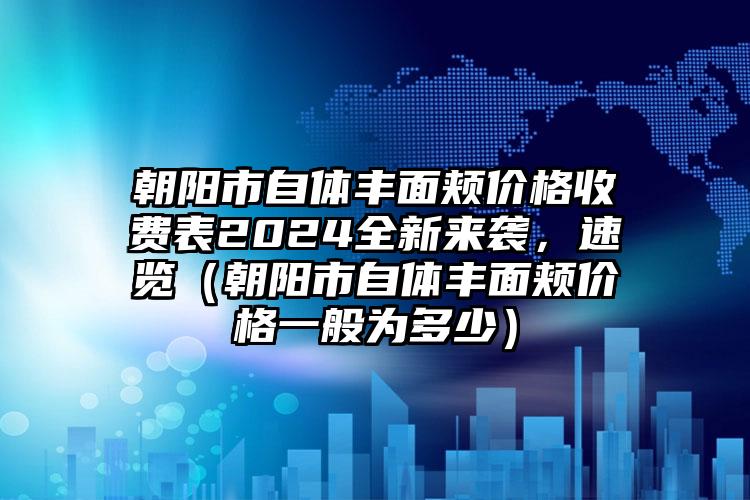 朝阳市自体丰面颊价格收费表2024全新来袭，速览（朝阳市自体丰面颊价格一般为多少）