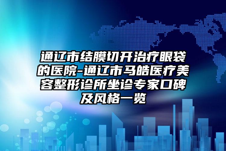 通辽市结膜切开治疗眼袋的医院-通辽市马皓医疗美容整形诊所坐诊专家口碑及风格一览