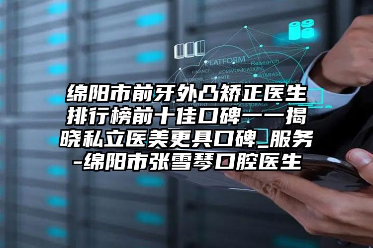 绵阳市前牙外凸矫正医生排行榜前十佳口碑一一揭晓私立医美更具口碑_服务-绵阳市张雪琴口腔医生