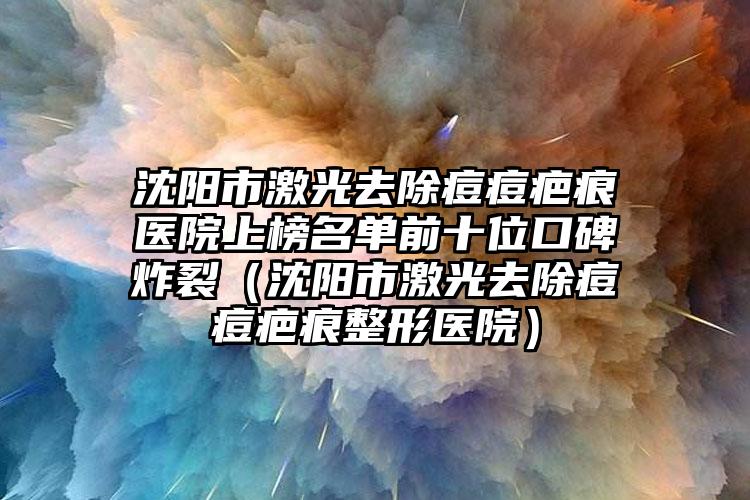 沈阳市激光去除痘痘疤痕医院上榜名单前十位口碑炸裂（沈阳市激光去除痘痘疤痕整形医院）